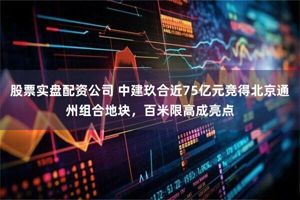 股票实盘配资公司 中建玖合近75亿元竞得北京通州组合地块，百米限高成亮点