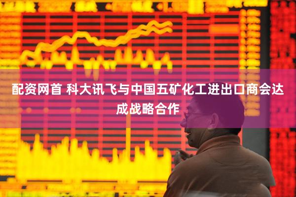 配资网首 科大讯飞与中国五矿化工进出口商会达成战略合作