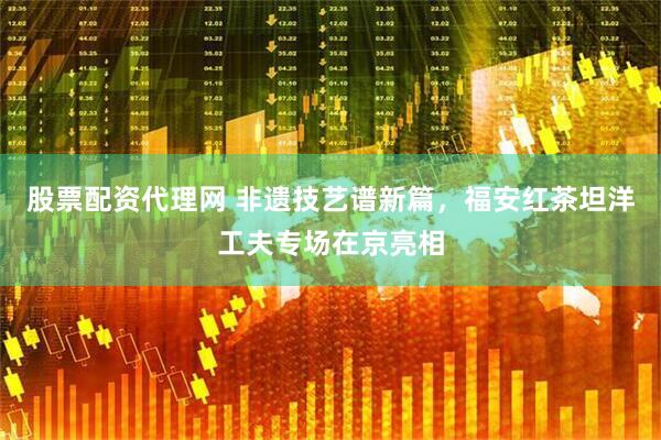 股票配资代理网 非遗技艺谱新篇，福安红茶坦洋工夫专场在京亮相