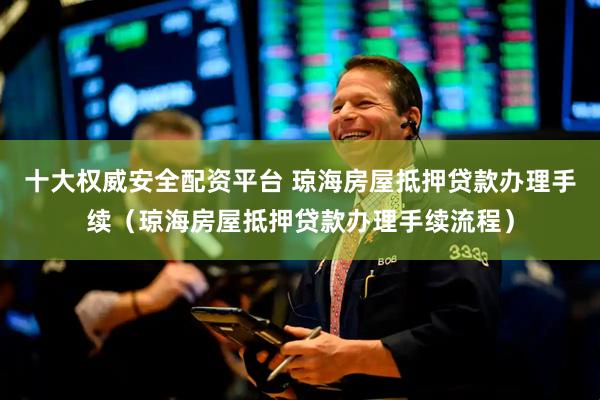 十大权威安全配资平台 琼海房屋抵押贷款办理手续（琼海房屋抵押贷款办理手续流程）