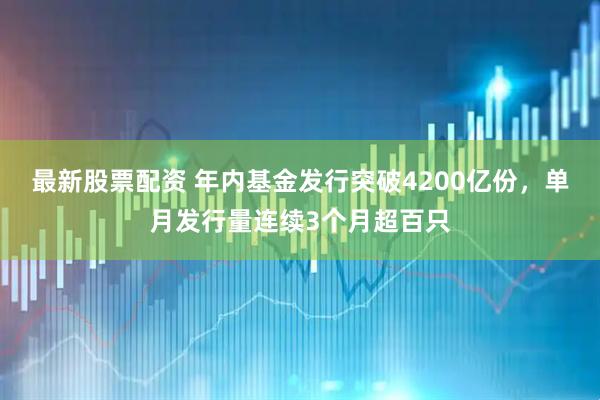 最新股票配资 年内基金发行突破4200亿份，单月发行量连续3个月超百只