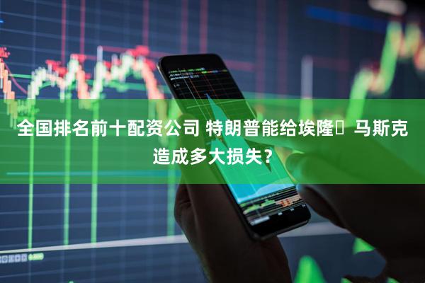 全国排名前十配资公司 特朗普能给埃隆・马斯克造成多大损失？