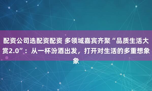 配资公司选配资配资 多领域嘉宾齐聚“品质生活大赏2.0”：从一杯汾酒出发，打开对生活的多重想象