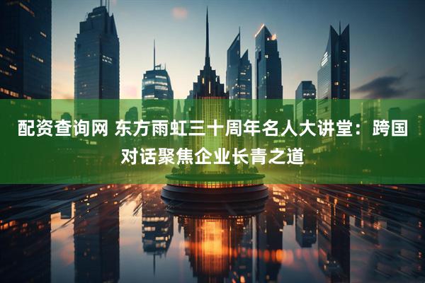 配资查询网 东方雨虹三十周年名人大讲堂：跨国对话聚焦企业长青之道