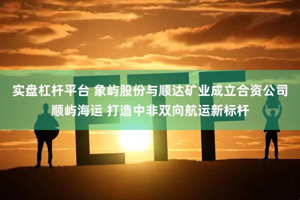 实盘杠杆平台 象屿股份与顺达矿业成立合资公司顺屿海运 打造中非双向航运新标杆