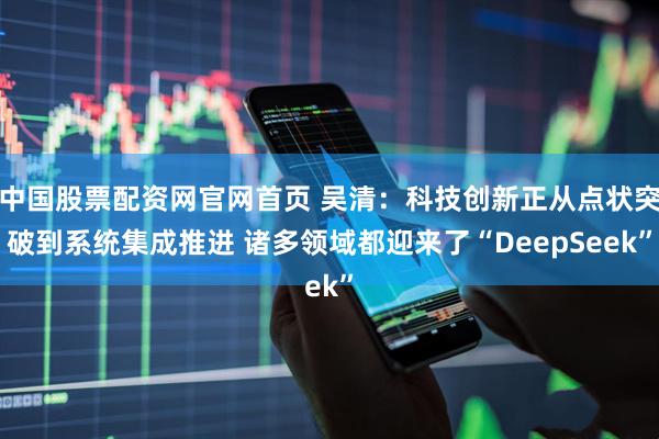 中国股票配资网官网首页 吴清：科技创新正从点状突破到系统集成推进 诸多领域都迎来了“DeepSeek”