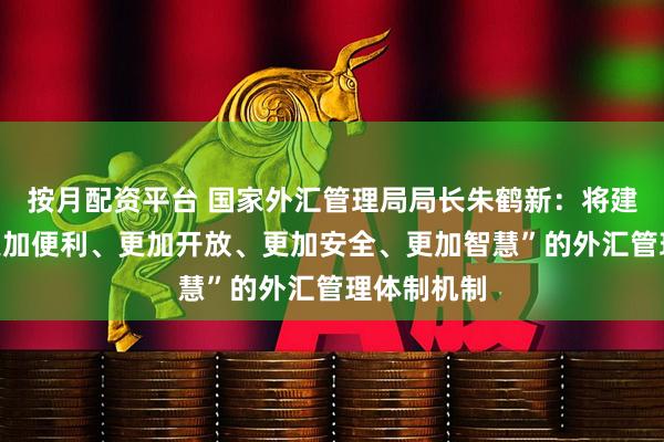 按月配资平台 国家外汇管理局局长朱鹤新：将建立健全“更加便利、更加开放、更加安全、更加智慧”的外汇管理体制机制