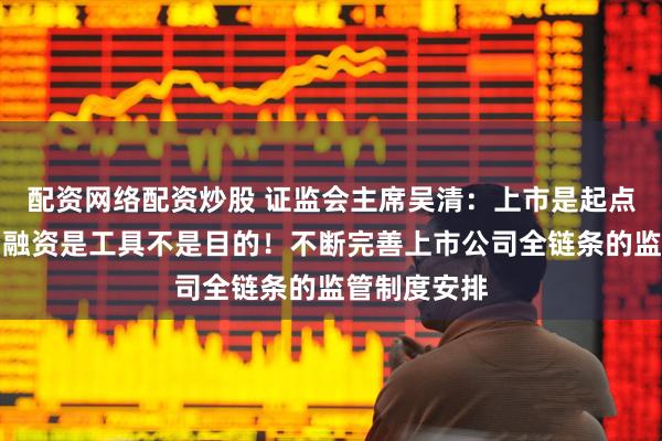 配资网络配资炒股 证监会主席吴清：上市是起点不是终点，融资是工具不是目的！不断完善上市公司全链条的监管制度安排