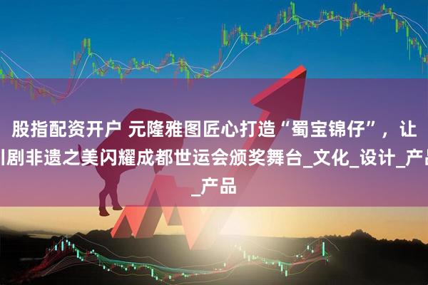 股指配资开户 元隆雅图匠心打造“蜀宝锦仔”，让川剧非遗之美闪耀成都世运会颁奖舞台_文化_设计_产品