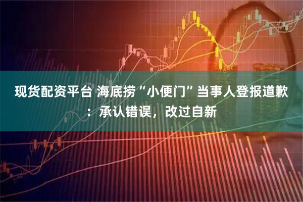 现货配资平台 海底捞“小便门”当事人登报道歉：承认错误，改过自新