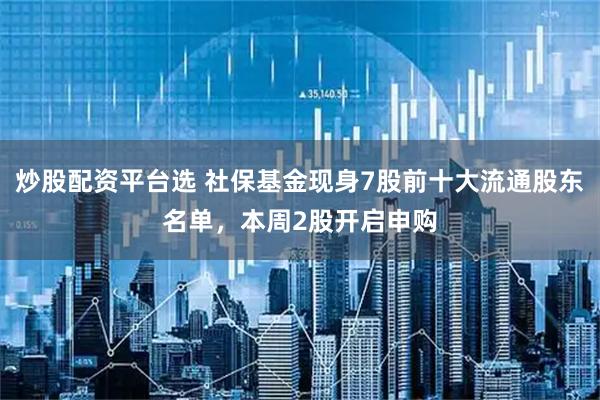 炒股配资平台选 社保基金现身7股前十大流通股东名单，本周2股开启申购