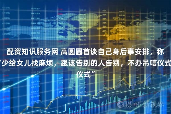配资知识服务网 高圆圆首谈自己身后事安排，称“少给女儿找麻烦，跟该告别的人告别，不办吊唁仪式”